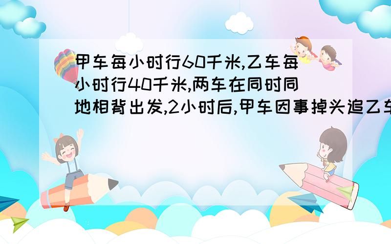 甲车每小时行60千米,乙车每小时行40千米,两车在同时同地相背出发,2小时后,甲车因事掉头追乙车,几小时能追上?