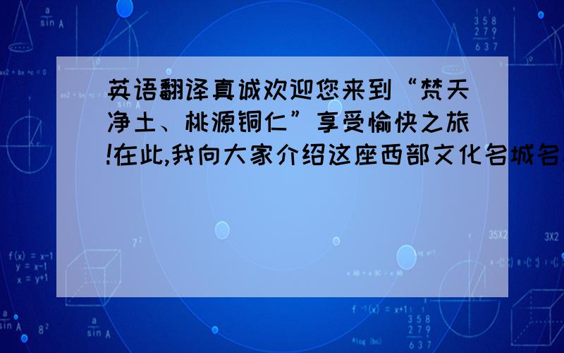 英语翻译真诚欢迎您来到“梵天净土、桃源铜仁”享受愉快之旅!在此,我向大家介绍这座西部文化名城名称的由来,希望能为您了解这座城市提供参考!从漾头镇出土的新石器时期的文物便可说