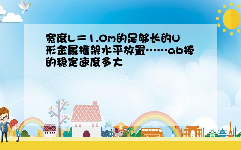 宽度L＝1.0m的足够长的U形金属框架水平放置……ab棒的稳定速度多大