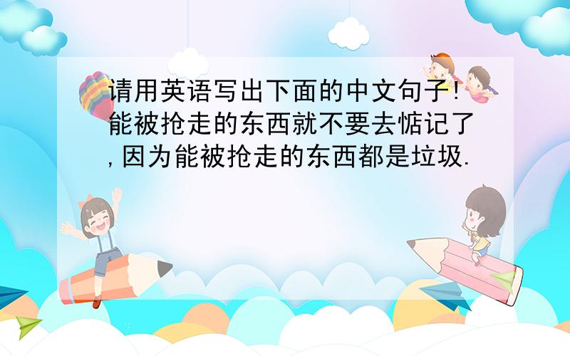 请用英语写出下面的中文句子!能被抢走的东西就不要去惦记了,因为能被抢走的东西都是垃圾.