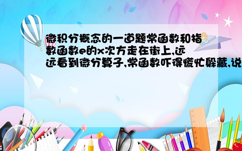 微积分概念的一道题常函数和指数函数e的x次方走在街上,远远看到微分算子,常函数吓得慌忙躲藏,说：“被它微分一下,我就什么都没有啦!”指数函数不慌不忙道：“它可不能把我怎么样,我