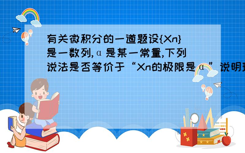 有关微积分的一道题设{Xn}是一数列,α是某一常量,下列说法是否等价于“Xn的极限是α”说明理由.对于一个ε＞0,存在自然数N＞0,使当n＞N时,有│Xn-α│＜ε.