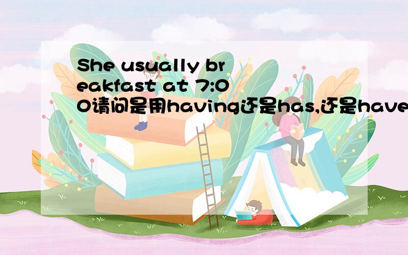 She usually breakfast at 7:00请问是用having还是has,还是have?要第三人称单数吗?