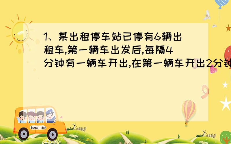 1、某出租停车站已停有6辆出租车,第一辆车出发后,每隔4分钟有一辆车开出,在第一辆车开出2分钟后,有一辆车进站,以后每隔6分钟就有一辆车回站,回站的出租车在原有的出租车一次开出之后