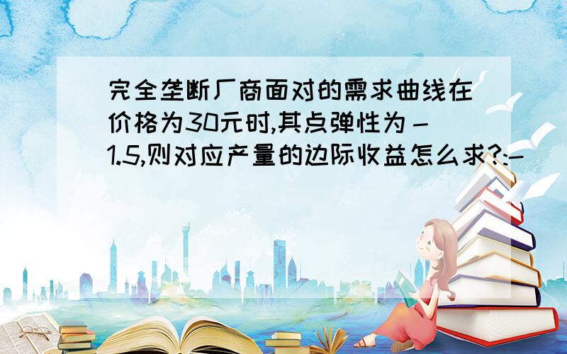 完全垄断厂商面对的需求曲线在价格为30元时,其点弹性为－1.5,则对应产量的边际收益怎么求?:-)