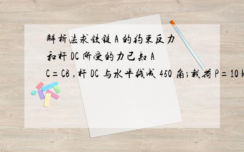 解析法求铰链 A 的约束反力和杆 DC 所受的力已知 AC=CB ,杆 DC 与水平线成 450 角；载荷 P=10 kN ,作用于 B 处.如图4所示,梁与杆的重量忽略不计,试用解析法求铰链 A 的约束反力和杆 DC 所受的力.{