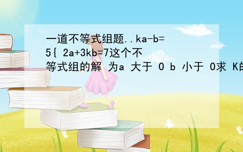 一道不等式组题..ka-b=5{ 2a+3kb=7这个不等式组的解 为a 大于 0 b 小于 0求 K的 取值 范围我也是这么想的啊 得 7-3kba=------- b=5-ka 然后就解不好了啊2