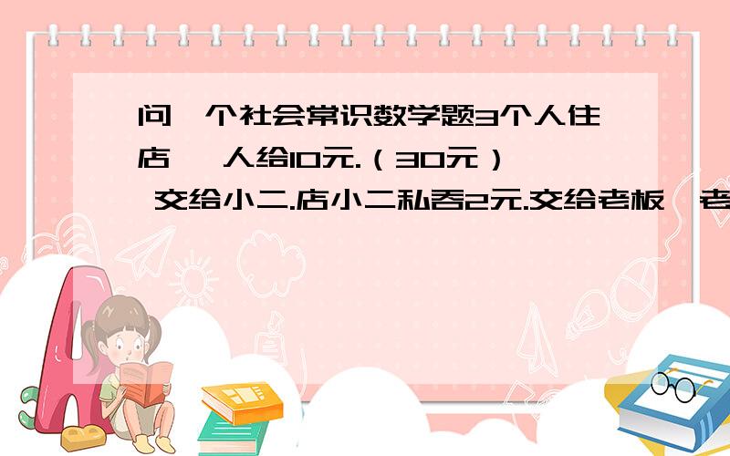 问一个社会常识数学题3个人住店 一人给10元.（30元） 交给小二.店小二私吞2元.交给老板,老板见3人钱不够 觉得他们很穷.一人又退1元钱.最后老板只剩下25元（30-2-3）.这样一人相当于花了9元