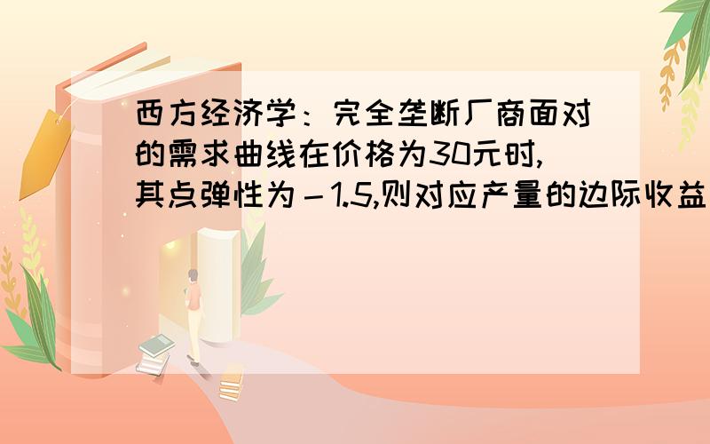 西方经济学：完全垄断厂商面对的需求曲线在价格为30元时,其点弹性为－1.5,则对应产量的边际收益怎么...西方经济学：完全垄断厂商面对的需求曲线在价格为30元时,其点弹性为－1.5,则对应