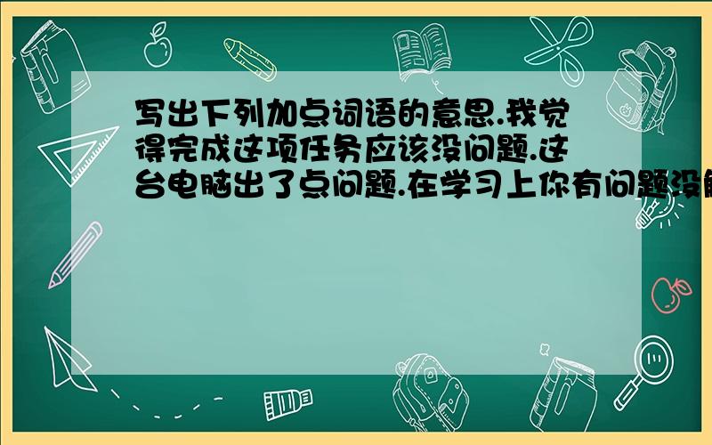 写出下列加点词语的意思.我觉得完成这项任务应该没问题.这台电脑出了点问题.在学习上你有问题没解决吗?提高成绩重要的问题是善于思考.所有加点词是问题