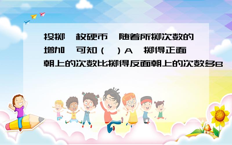 投掷一枚硬币,随着所掷次数的增加,可知（ ）A、掷得正面朝上的次数比掷得反面朝上的次数多B、掷得反面朝上的次数比掷得正面朝上的次数多 C、掷得正面朝上的次数和掷得反面朝上的次数