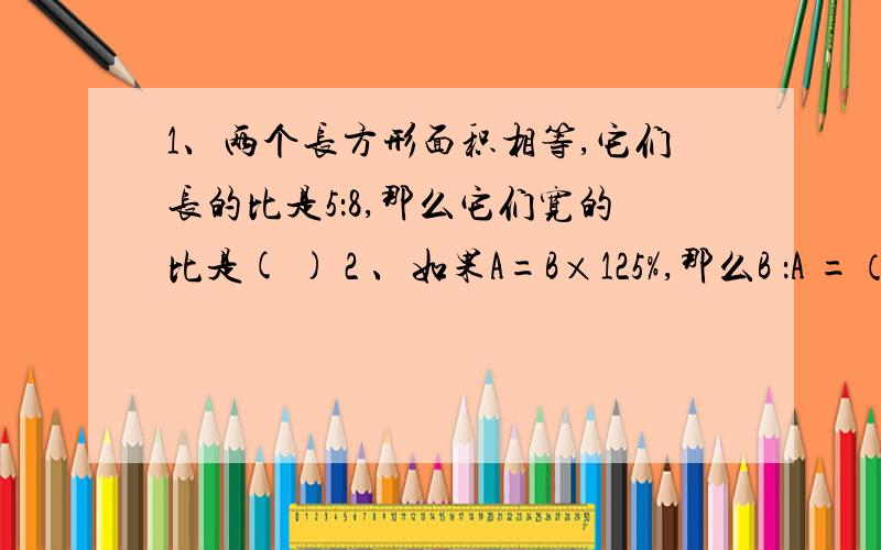 1、两个长方形面积相等,它们长的比是5：8,那么它们宽的比是( ) 2 、如果A=B×125%,那么B ：A =（ ）.3 、如果甲：乙= 5 ：6,那么乙比甲多（ ）%.4 、五月份销售额比四月份增加15%,四月份销售额比