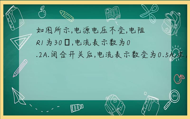 如图所示,电源电压不变,电阻R1为30Ω,电流表示数为0.2A.闭合开关后,电流表示数变为0.5A.求：（1）电源电压；（2）电阻R2的电功率R1┌———□———┐│ R2 S ││—□——开关—││ │└—