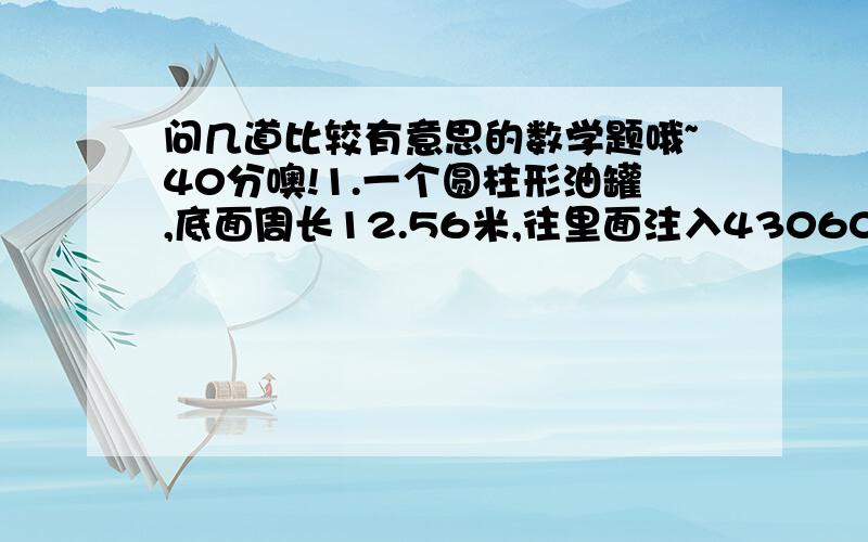 问几道比较有意思的数学题哦~40分噢!1.一个圆柱形油罐,底面周长12.56米,往里面注入43060千克石油,已知每立方米石油重700千克,求罐中石油高度.2.一个圆柱形的铁皮石油,装了半桶柴油,把桶里的