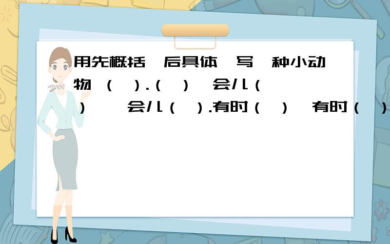 用先概括,后具体,写一种小动物 （ ）.（ ）一会儿（ ）,一会儿（ ）.有时（ ）,有时（ ）.用先概括,后具体,写一种小动物 （ ）.（ ）一会儿（ ）,一会儿（ ）.有时（ ）,有时（ ）.