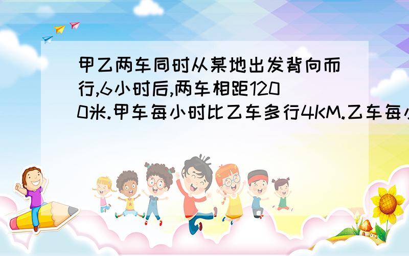 甲乙两车同时从某地出发背向而行,6小时后,两车相距1200米.甲车每小时比乙车多行4KM.乙车每小时行多少千米