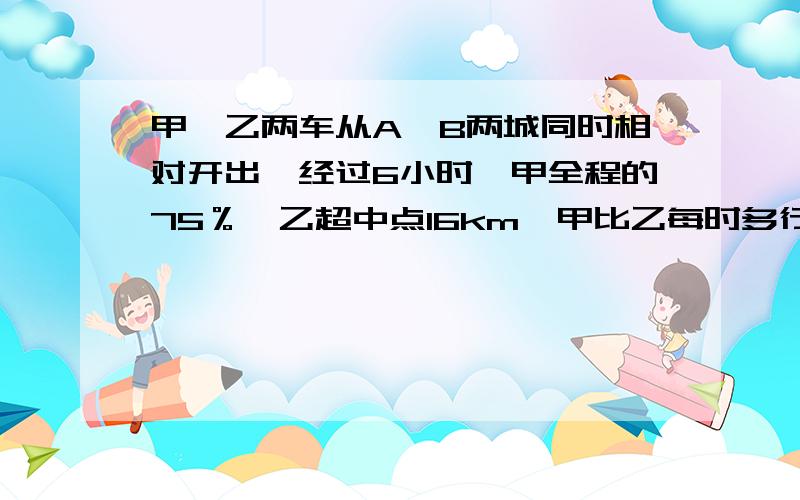 甲,乙两车从A,B两城同时相对开出,经过6小时,甲全程的75％,乙超中点16km,甲比乙每时多行4km.两城相距几km?我马上要详细说明方法