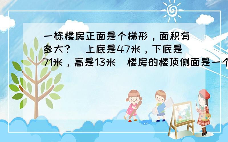 一栋楼房正面是个梯形，面积有多大？（上底是47米，下底是71米，高是13米）楼房的楼顶侧面是一个底15米，2米的三角形，面积是多少？工人师傅在整个楼顶上铺砖，面积是多大？