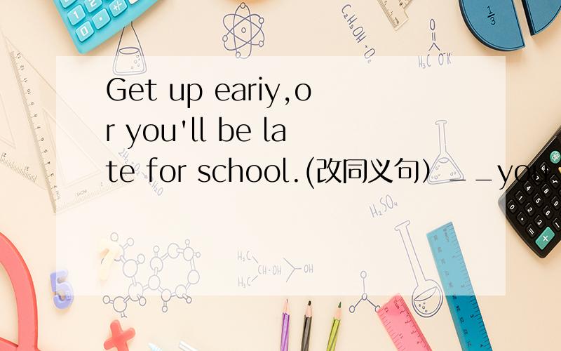 Get up eariy,or you'll be late for school.(改同义句）__you__get up early,you'll be late for school.