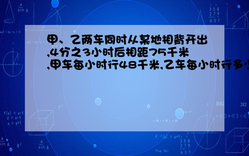 甲、乙两车同时从某地相背开出,4分之3小时后相距75千米,甲车每小时行48千米,乙车每小时行多少千米?