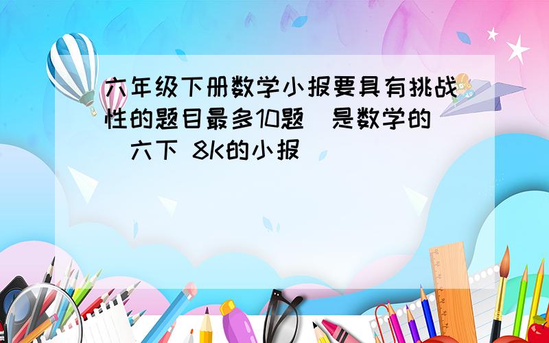 六年级下册数学小报要具有挑战性的题目最多10题（是数学的）六下 8K的小报