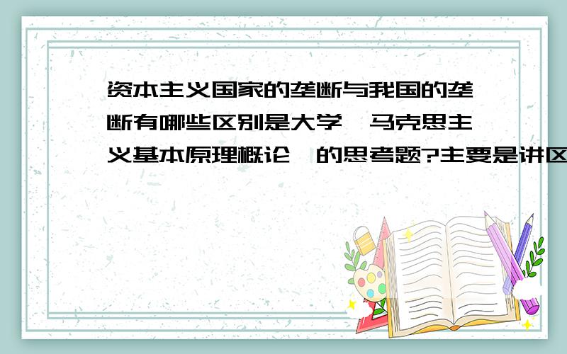 资本主义国家的垄断与我国的垄断有哪些区别是大学《马克思主义基本原理概论》的思考题?主要是讲区别!