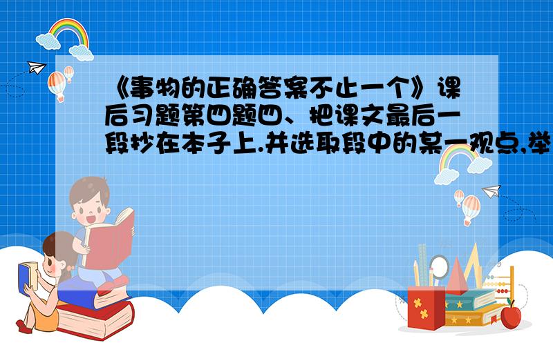 《事物的正确答案不止一个》课后习题第四题四、把课文最后一段抄在本子上.并选取段中的某一观点,举出生活中的一两个事例来证明它.