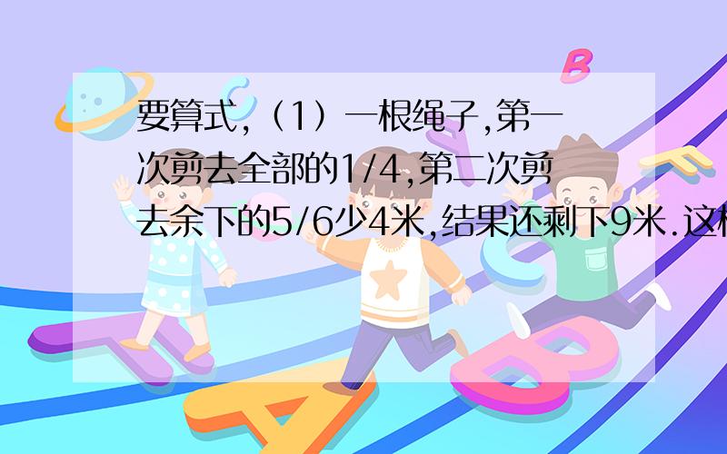 要算式,（1）一根绳子,第一次剪去全部的1/4,第二次剪去余下的5/6少4米,结果还剩下9米.这根绳子原来长多少米?（2）一桶水,第一次倒出1/3,第二次倒出5升,第三次倒出剩下的1/9,第四次倒入4升,