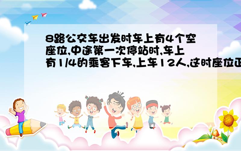 8路公交车出发时车上有4个空座位,中途第一次停站时,车上有1/4的乘客下车,上车12人,这时座位正好坐满.车上一共有（ ）个座位.要具体算式