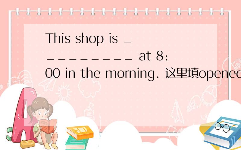 This shop is _________ at 8:00 in the morning. 这里填opened 还是open好呢 还是都可以呢理由呢