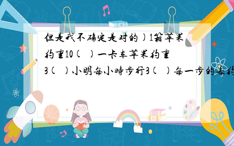 但是我不确定是对的)1箱苹果约重10( )一卡车苹果约重3( )小明每小时步行3( )每一步的长约是65( )