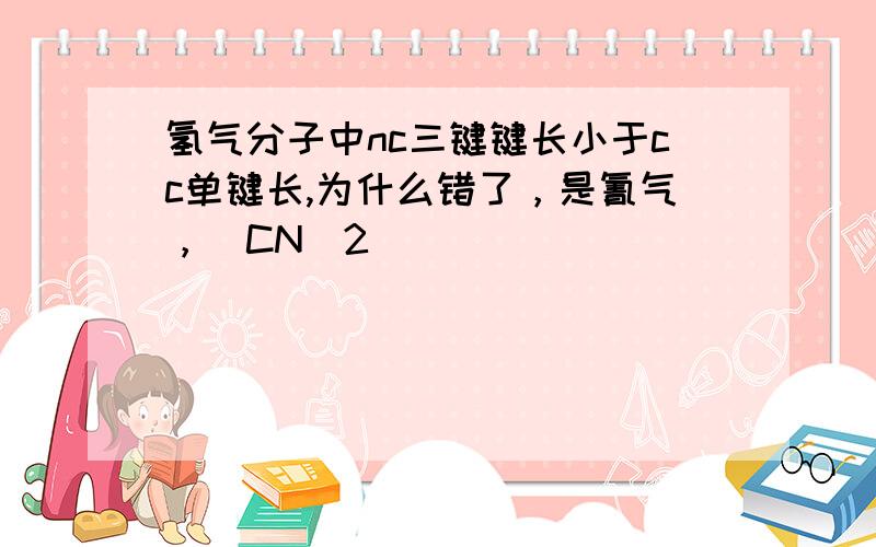 氢气分子中nc三键键长小于cc单键长,为什么错了，是氰气，（CN）2