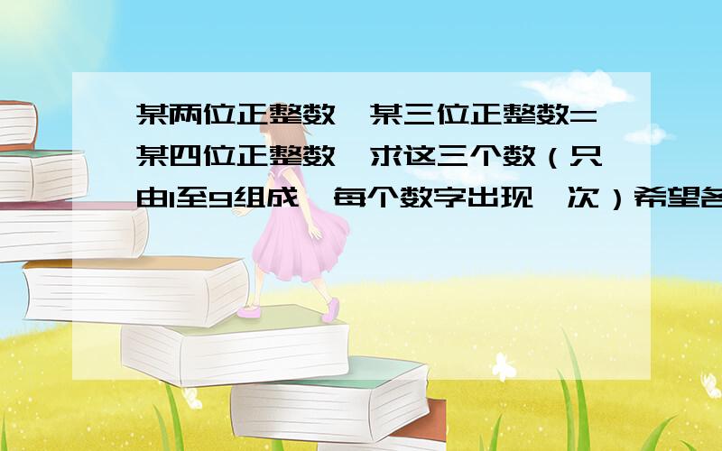 某两位正整数*某三位正整数=某四位正整数,求这三个数（只由1至9组成,每个数字出现一次）希望各位朋友给予答案的同时能够给予解决方法，泣谢！