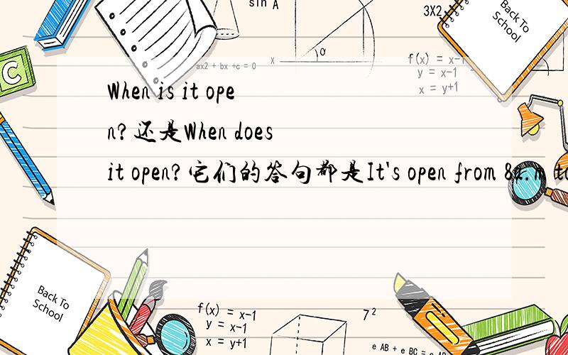 When is it open?还是When does it open?它们的答句都是It's open from 8a.m to 9p.m.其中一句问句是When is it open?这是书上的问句.还有一句问句是When does the library open?这是试卷上的问句.请问这两个问句有什