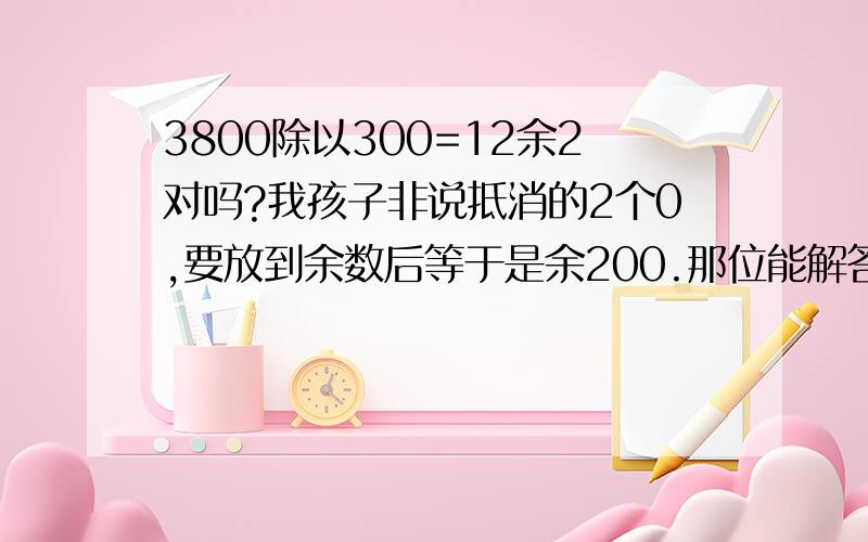 3800除以300=12余2对吗?我孩子非说抵消的2个0,要放到余数后等于是余200.那位能解答下