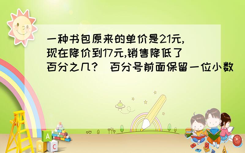 一种书包原来的单价是21元,现在降价到17元,销售降低了百分之几?（百分号前面保留一位小数）紧急