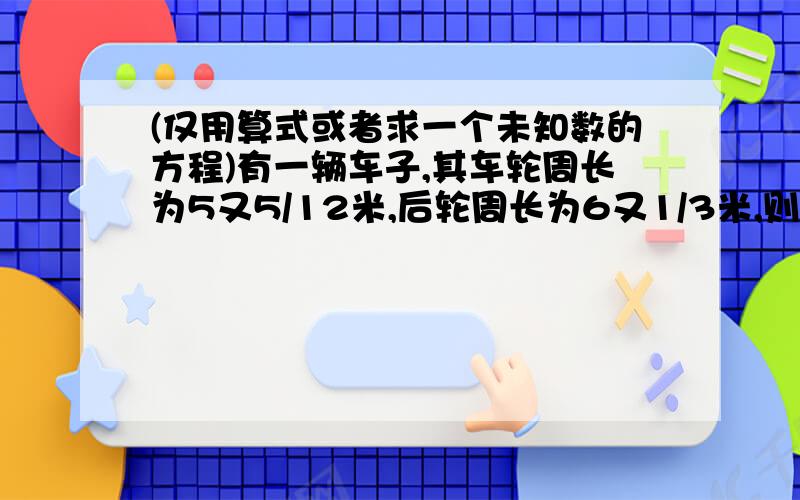 (仅用算式或者求一个未知数的方程)有一辆车子,其车轮周长为5又5/12米,后轮周长为6又1/3米,则前进多少米,才能使前轮转的圈数比后轮转的圈数多99圈?电信城某手机的成本是定价的80%,电板的定