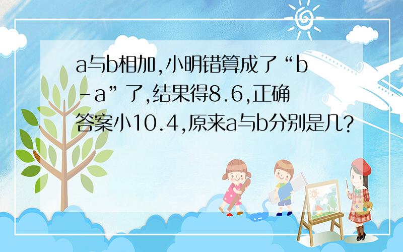 a与b相加,小明错算成了“b-a”了,结果得8.6,正确答案小10.4,原来a与b分别是几?