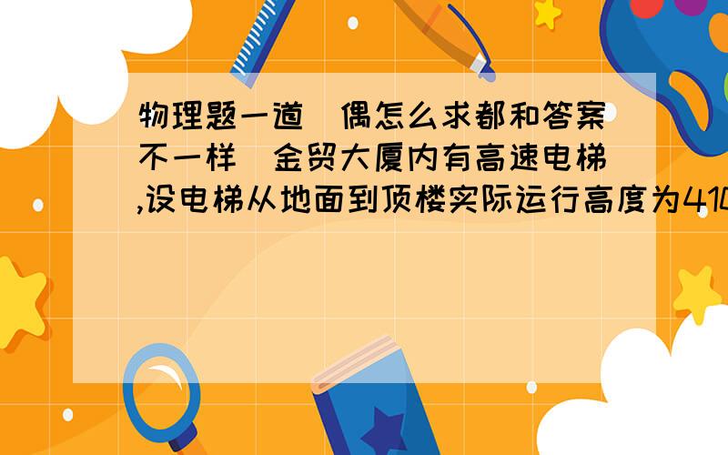 物理题一道（偶怎么求都和答案不一样）金贸大厦内有高速电梯,设电梯从地面到顶楼实际运行高度为410m,最大速度为13.9m/s,向上加速度为1.8m/s^2,向下加速度为0.6m/s^2,1）参观者从地面到顶楼,需