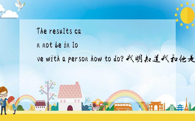 The results can not be in love with a person how to do?我明知道我和他是两个不同世界的人,可是还是栽了进去.