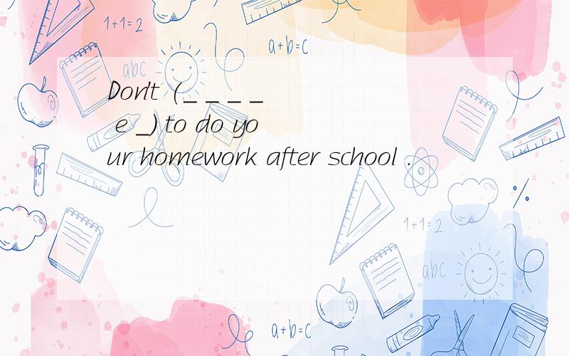 Don't (_ _ _ _ e _) to do your homework after school .