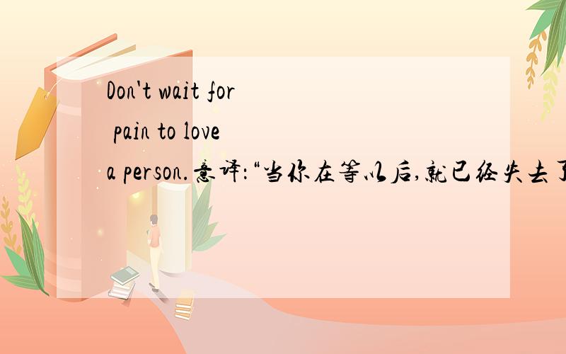 Don't wait for pain to love a person.意译：“当你在等以后,就已经失去了永远”,直译呢?要准确!