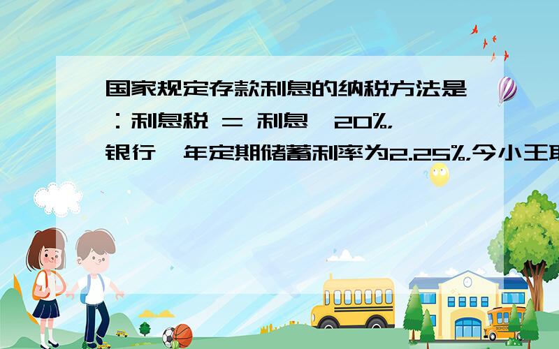 国家规定存款利息的纳税方法是：利息税 = 利息×20%，银行一年定期储蓄利率为2.25%，今小王取出一年到期的本金及利息时，交纳了利息税4.5元，则小王一年前存入银行的钱为多少元？两年期