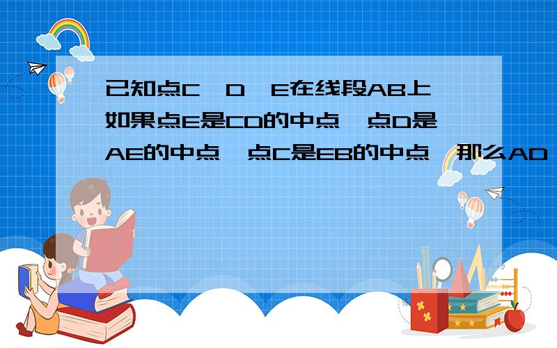 已知点C、D、E在线段AB上如果点E是CD的中点,点D是AE的中点,点C是EB的中点,那么AD：AC等于（）A、1：2B、1：3C、2：3D、3：5