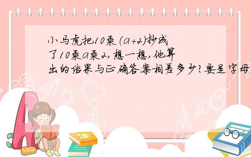 小马虎把10乘（a+2）抄成了10乘a乘2,想一想,他算出的结果与正确答案相差多少?要是字母表示的