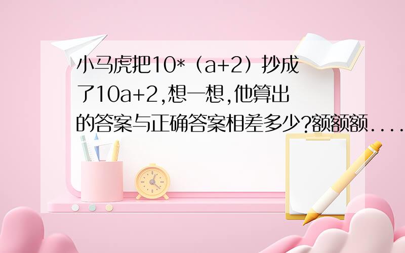 小马虎把10*（a+2）抄成了10a+2,想一想,他算出的答案与正确答案相差多少?额额额..........