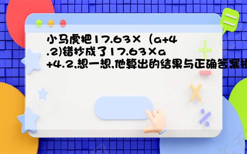 小马虎把17.63×（a+4.2)错抄成了17.63×a+4.2,想一想,他算出的结果与正确答案相差多少?