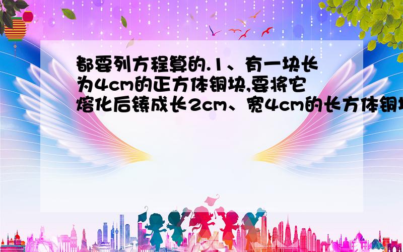 都要列方程算的.1、有一块长为4cm的正方体铜块,要将它熔化后铸成长2cm、宽4cm的长方体铜块,铸成后的铜块的高是多少厘米?（不计损耗）2、将一装满水的直径为40cm,高为60cm的圆柱形水桶里的