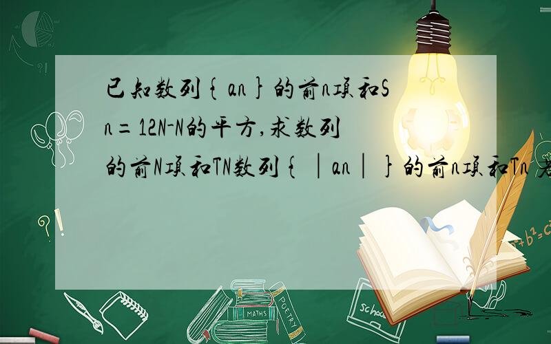 已知数列{an}的前n项和Sn=12N-N的平方,求数列的前N项和TN数列{│an│}的前n项和Tn 若n=7 下面的又怎么算出来的）Tn=a1+a2+..a6-(a7+a8..+an) =6(12-6)+(1+2n-13)(n-6)/2 =n^2-12n+72具体写出式子