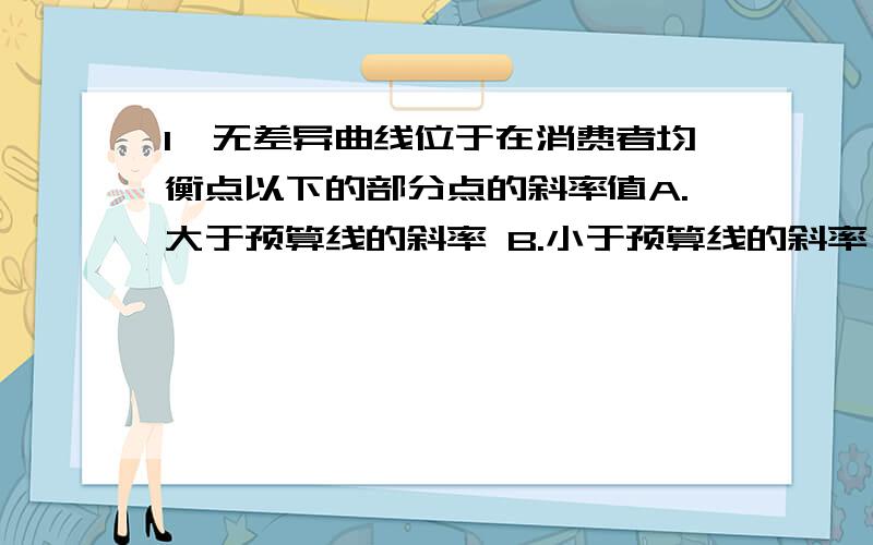 1、无差异曲线位于在消费者均衡点以下的部分点的斜率值A.大于预算线的斜率 B.小于预算线的斜率 C.等于预算线的斜率 D.都可能2.假定某及其可以用来生产甲乙两种产品,若生产甲产品则每年